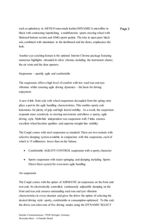 Daimler Communications, 70546 Stuttgart, Germany
Mercedes-Benz – A Daimler Brand
Page 3such as upholstery in ARTICO man-made leather/DINAMICA microfibre in
black with contrasting topstitching, a multifunction sports steering wheel with
flattened bottom section and AMG sports pedals. The trim in open-pore black
ash, combined with aluminium in the dashboard and the doors, emphasises the
look.
Another eye-catching feature is the optional Interior Chrome package featuring
numerous highlights shrouded in silver chrome, including the instrument cluster,
the air vents and the door openers.
Suspension – sportily agile and comfortable
The suspension offers a high level of comfort with low road roar and tyre
vibration whilst ensuring agile driving dynamics – the basis for driving
enjoyment.
A new 4-link front axle with wheel suspension decoupled from the spring strut
plays a part in the agile handling characteristics. This enables sporty axle
kinematics for plenty of grip and high lateral stability. As a result, the suspension
responds more sensitively to steering movements and allows a sporty, agile
driving style. Multi-link independent rear suspension with 5 links ensures
excellent wheellocation qualities and supreme straight-line stability.
The Coupé comes with steel suspension as standard. There are two variants with
selective damping system available in conjunction with this suspension, each of
which is 15 millimetres lower than on the Saloon:
 Comfortable AGILITY CONTROL suspension with a sporty character
 Sports suspension with tauter springing and damping including Sports
Direct-Steer system for even more agile handling
Air suspension
The Coupé comes with the option of AIRMATIC air suspension on the front and
rear axle. Its electronically controlled, continuously adjustable damping on the
front and rear axle ensures outstanding road roar and tyre vibration
characteristics in every situation and gives the driver the option of selecting the
desired driving style: sporty, comfortable or consumption-optimised. To this end,
the driver can select one of five driving modes using the DYNAMIC SELECT
 