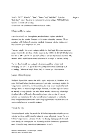 Daimler Communications, 70546 Stuttgart, Germany
Mercedes-Benz – A Daimler Brand
Page 4Switch: "ECO", "Comfort", "Sport", "Sport +" and "Individual". Selecting
"Individual" allows the driver to customise the vehicle settings. AIRMATIC also
features all-round self-levelling
for excellent ride comfort even with the vehicle loaded.
Efficient and lively engines
Powerfuland efficient four-cylinder petrol and diesel engines with ECO
start/stop function provide for sporty performance and driving pleasure. All are
compliant with the Euro 6 emissions standard. Compared with the predecessor
they consume up to 20 percent less fuel.
There are initially four petrol engines available for the Coupé. The power spectrum
ranges from the 1.6-litre four-cylinder engine in the C 180 with 115 kW/156 hp to the
two-litre C 200 (135 kW/184 hp) and C 250 (155 kW/211 hp) models and the C 300,
likewise with a displacement of two litres but with an output of 180 kW/245 hp.
The two diesel models are equipped with an enhanced four-cylinder unit
developing 125 kW (170 hp) or 150 kW (204 hp) and feature ecofriendly SCR
technology (Selective Catalytic Reduction) for exhaust gas aftertreatment.
Lighter, stiffer and stronger
Intelligent lightweight construction with a higher proportion of aluminium helps
make the Coupé lighter than its predecessor. Light-alloy components include the
wings, bonnet and boot lid. At the same time, the body is now much stiffer and
stronger thanks to the use of high-strength materials, which has a positive effect
on not only driving dynamics and noise levels but also crash safety. The Coupé
therefore follows a Mercedes-Benz tradition in not only meeting all current
national and international laws, but also all rating requirements as well as the
more stringent internal Mercedes-Benz safety requirements, which are based on
what actually happens in real-life accidents.
Through the wind
Mercedes-Benz is setting the pace in the field of aerodynamics and delivers cars
with the best drag coefficients (Cd values) in almost all vehicle classes. The new
C-Class Coupé boasts a Cd value of 0.26. This leading figure pays off above all
when driving on country roads and motorways as wind resistance is greater than
other forms of driving resistance at speeds above 70 km/h.
 