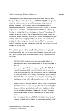 Daimler Communications, 70546 Stuttgart, Germany
Mercedes-Benz – A Daimler Brand
Page 6Safe semi-autonomous driving to reduce stress
There are severalsafety and assistance systems based on the Mercedes-Benz
Intelligent Drive concept to choose from. ATTENTION ASSIST with adjustable
sensitivity, which can warn the driver of inattentiveness and drowsiness, is
included as standard. Further standard equipment includes COLLISION
PREVENTION ASSIST PLUS,which features an acoustic warning for the driver
at speeds above 7 km/h and Adaptive Brake Assist to help avoid collisions by
boosting the braking effect in line with the current situation. When a danger of
collision persists and the driver fails to respond, the system is able to carry out
autonomous braking at speeds of up to 200 km/h, thereby reducing the severity of
collisions with slower or stopping vehicles or, in the best-case scenario,even
avoiding the collision altogether. At speeds of up to 50 km/h the system also
brakes in response to stationary vehicles, and is thus able to help prevent rear-end
collisions at up to 40 km/h.
New assistance systems with substantially enhanced functions are optionally
available, combining data from various sensor technologies such as radar sensors
and a stereo camera as part of the Intelligent Drive concept to enhance comfort
and safety:
 DISTRONIC PLUS with Steering Assist and Stop&Go Pilot is an
adaptive cruise control system that can adjust the speed of the vehicle in
line with
a slower-moving vehicle ahead in a speed range from 0 to 200 km/h if
required. Likewise available from 0 to 200 km/h, steering intervention
helps the driver stay in lane. And at speeds below 130 km/h, for example
in traffic jams or when driving bumper to bumper, the system can follow
the vehicle ahead even where there are no or unclear lane markings, thus
enabling the driver to safety and comfortably follow the flow of traffic.
 As well as vehicles ahead and stationary vehicles, the BAS PLUS Brake
Assist System can also detect crossing traffic and boost the braking force
if the driver fails to apply the brakes sufficiently; in addition to slower-
moving, stopping and stationary vehicles, the PRE-SAFE®
Brake can
even detect pedestrians and brake autonomously if the driver fails to
react,
thus preventing accidents up to 50 km/h and mitigating the severity of
collisions at speeds of up to 72 km/h. In flowing traffic the PRE-SAFE®
 