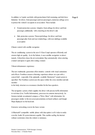 Daimler Communications, 70546 Stuttgart, Germany
Mercedes-Benz – A Daimler Brand
Page 8In addition to 3-point seat belts with pyrotechnical belt tensioning and belt-force
limitation for driver, front passenger and rear passengers,numerous airbags serve
to protect the vehicle's occupants in an accident. These include:
 Frontal protection systems: Adaptive front airbags for driver and front
passenger,additionally with a kneebag on the driver's side
 Side protection systems: Thorax/pelvisbags for driver and front
passenger plus front and rear windowbags, with rear sidebags available
as an option
Climate control with satellite navigation
The air conditioning system in the new C-Class Coupé operates efficiently and
ensures high air quality. As in the Saloon, it uses satellite navigation to detect
tunnels. It therefore closes the air recirculation flap automatically when entering
a tunnel and opens it again after exiting a tunnel.
Vibrant infotainment experience
The new multimedia generation offers intuitive controls with visual animations
and effects. Frontbass ensures a listening experience almost on a par with a
concert hall – especially if the optionally available Burmester®
sound system is
specified. The Frontbass system uses the space within the cross-member and side
member
in the body structure as a resonance chamber for the bass speakers.
The navigation system, which supplies the driver with precise traffic information
in real time (Live Traffic Information), processes its contents interactively. Its
features include an animated compass, a "Drive Show" with information for
passengers similar to the on-screen presentations on board airliners and Google
Maps displayed on the head unit.
Extensive networking even in the basic version
A Bluetooth®
-compatible mobile phone with data option is all it takes to make
even the Audio 20 system internet-capable. This enables surfing the internet
without restrictions when the vehicle is stationary.
 