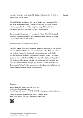 Daimler Communications, 70546 Stuttgart, Germany
Mercedes-Benz – A Daimler Brand
Page 9Mercedes-Benz Apps can be used while driving. Audio and video playback is
possible from various sources.
COMAND Online provides not only a larger display with a resolution of 960 x
540 pixels, it also allows digital TV/radio reception and, in addition to many
other features,offers fast hard-disc navigation, integral WLAN hotspot
functionality and the LINGUATRONIC voice control system.
The basic Audio 20 system as well as Audio 20 CD and COMAND Online all
offer basic telephony as standard,which links up a mobile phone to the vehicle
via a standardised Bluetooth®
interface.
Mercedes connect me: connected with the car
Like other models, the new C-Class Coupé has an extensive range of free Standard
Services and Remote Online Services available as part of the "Mercedes connect
me" package. Standard Services include automatic emergency call (eCall),
Accident Recovery,breakdown assistance and after-sales service. The Remote
Online services (standard with COMAND online and usable free of charge for the
first three years) allow access to vehicle information at all times, including the
status of windows and doors, mileage, tyre pressures and other diagnostic data.
There is also a Vehicle Tracker function, remote door locking and unlocking, and
remote auxiliary heating activation and deactivation.
Contacts:
Steffen Schierholz, tel. no.: +49 (0)711 17-75852,
steffen.schierholz@daimler.com
Koert Groeneveld, tel. no.: +49 (0)711 17-92311, koert.groeneveld@daimler.com
Further information about Mercedes-Benz is available online:
www.media.daimler.com and www.mercedes-benz.com
 