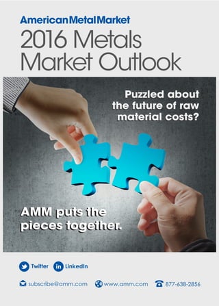 2016 Metals
Market Outlook
subscribe@amm.com www.amm.com 877-638-2856
Twitter LinkedIn
Puzzled about
the future of raw
material costs?
Puzzled about
the future of raw
material costs?
AMM puts the
pieces together.
AMM puts the
pieces together.
 