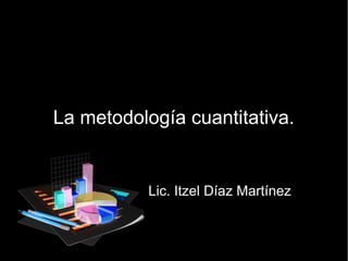 La metodología cuantitativa.
Lic. Itzel Díaz Martínez
 