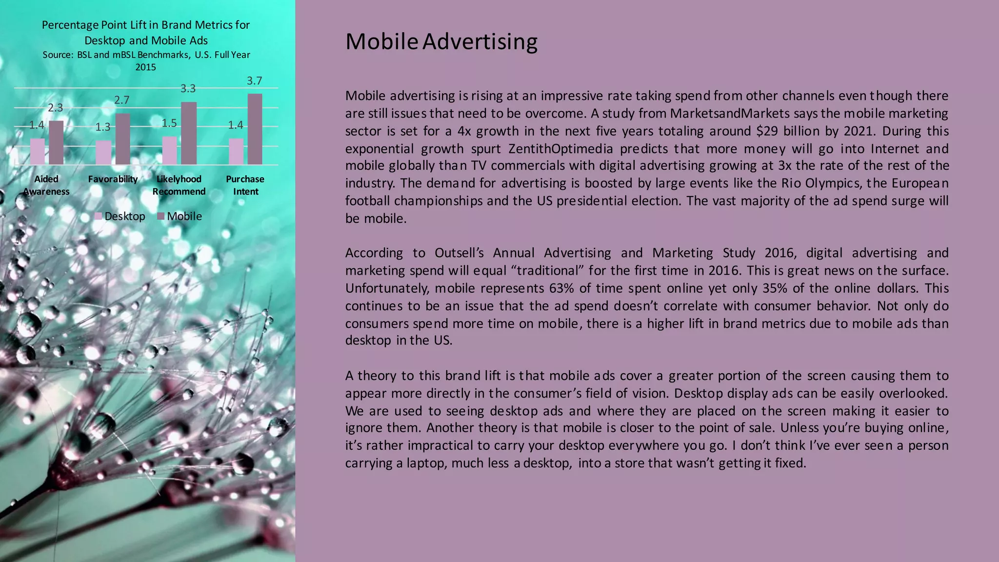 Mobile advertising is rising at an impressive rate taking spend from other channels even though there
are still issues that need to be overcome. A study from MarketsandMarkets says the mobile marketing
sector is set for a 4x growth in the next five years totaling around $29 billion by 2021. During this
exponential growth spurt ZentithOptimedia predicts that more money will go into Internet and
mobile globally than TV commercials with digital advertising growing at 3x the rate of the rest of the
industry. The demand for advertising is boosted by large events like the Rio Olympics, the European
football championships and the US presidential election. The vast majority of the ad spend surge will
be mobile.
According to Outsell’s Annual Advertising and Marketing Study 2016, digital advertising and
marketing spend will equal “traditional” for the first time in 2016. This is great news on the surface.
Unfortunately, mobile represents 63% of time spent online yet only 35% of the online dollars. This
continues to be an issue that the ad spend doesn’t correlate with consumer behavior. Not only do
consumers spend more time on mobile, there is a higher lift in brand metrics due to mobile ads than
desktop in the US.
A theory to this brand lift is that mobile ads cover a greater portion of the screen causing them to
appear more directly in the consumer’s field of vision. Desktop display ads can be easily overlooked.
We are used to seeing desktop ads and where they are placed on the screen making it easier to
ignore them. Another theory is that mobile is closer to the point of sale. Unless you’re buying online,
it’s rather impractical to carry your desktop everywhere you go. I don’t think I’ve ever seen a person
carrying a laptop, much less a desktop, into a store that wasn’t getting it fixed.
Mobile	
  Advertising
1.4 1.3 1.5 1.4
2.3
2.7
3.3
3.7
Aided	
  
Awareness
Favorability Likelyhood	
  
Recommend
Purchase	
  
Intent
Percentage	
  Point	
  Lift	
  in	
  Brand	
  Metrics	
  for	
  
Desktop	
  and	
  Mobile	
  Ads
Source:	
  BSL	
  and	
  mBSL Benchmarks,	
   U.S.	
  Full	
  Year	
  
2015
Desktop Mobile
 