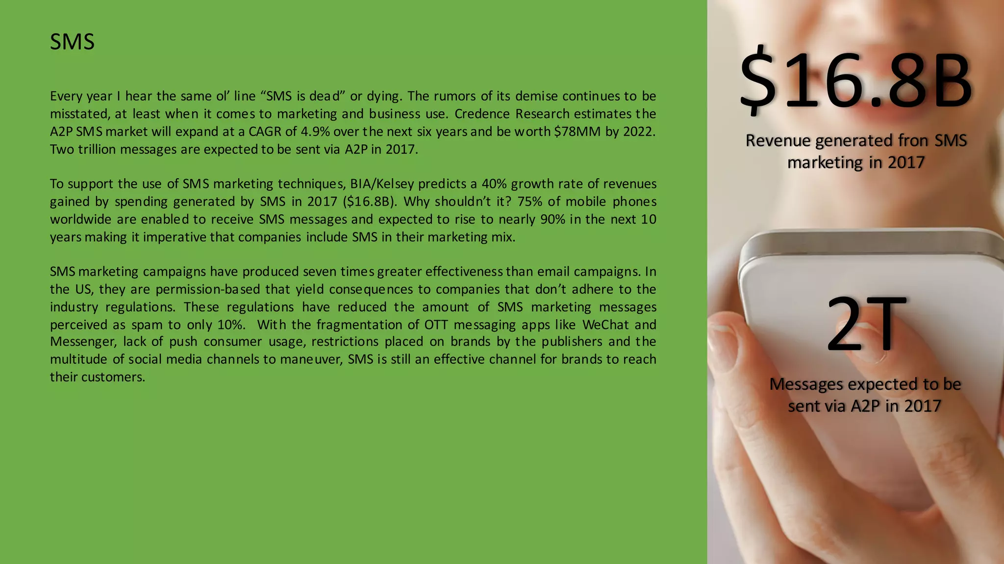 Every year I hear the same ol’ line “SMS is dead” or dying. The rumors of its demise continues to be
misstated, at least when it comes to marketing and business use. Credence Research estimates the
A2P SMS market will expand at a CAGR of 4.9% over the next six years and be worth $78MM by 2022.
Two trillion messages are expected to be sent via A2P in 2017.
To support the use of SMS marketing techniques, BIA/Kelsey predicts a 40% growth rate of revenues
gained by spending generated by SMS in 2017 ($16.8B). Why shouldn’t it? 75% of mobile phones
worldwide are enabled to receive SMS messages and expected to rise to nearly 90% in the next 10
years making it imperative that companies include SMS in their marketing mix.
SMS marketing campaigns have produced seven times greater effectiveness than email campaigns. In
the US, they are permission-­‐based that yield consequences to companies that don’t adhere to the
industry regulations. These regulations have reduced the amount of SMS marketing messages
perceived as spam to only 10%. With the fragmentation of OTT messaging apps like WeChat and
Messenger, lack of push consumer usage, restrictions placed on brands by the publishers and the
multitude of social media channels to maneuver, SMS is still an effective channel for brands to reach
their customers.
SMS
$16.8BRevenue	
  generated	
  fron SMS	
  
marketing	
  in	
  2017
2TMessages	
  expected	
  to	
  be	
  
sent	
  via	
  A2P	
  in	
  2017
 