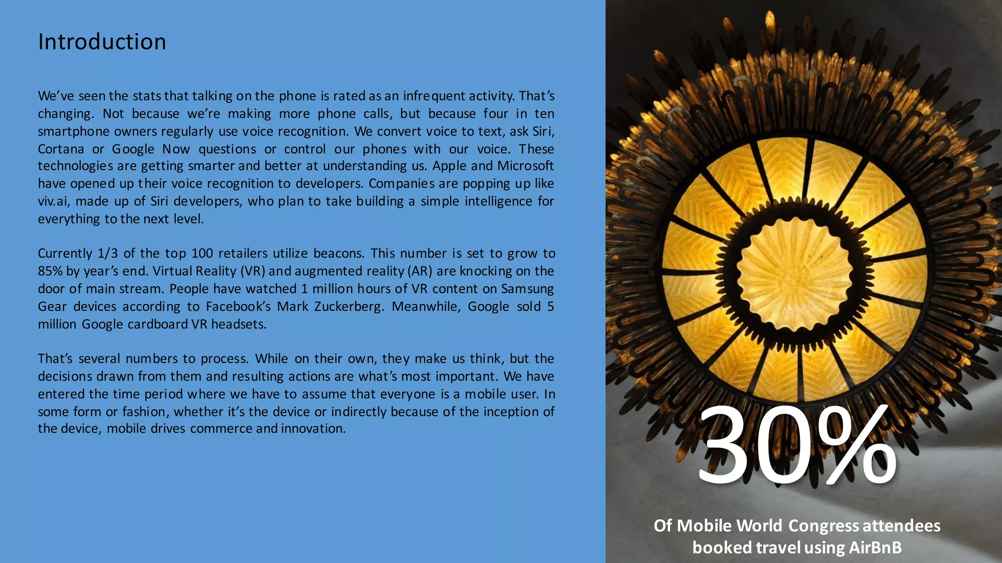 We’ve seen the stats that talking on the phone is rated as an infrequent activity. That’s
changing. Not because we’re making more phone calls, but because four in ten
smartphone owners regularly use voice recognition. We convert voice to text, ask Siri,
Cortana or Google Now questions or control our phones with our voice. These
technologies are getting smarter and better at understanding us. Apple and Microsoft
have opened up their voice recognition to developers. Companies are popping up like
viv.ai, made up of Siri developers, who plan to take building a simple intelligence for
everything to the next level.
Currently 1/3 of the top 100 retailers utilize beacons. This number is set to grow to
85% by year’s end. Virtual Reality (VR) and augmented reality (AR) are knocking on the
door of main stream. People have watched 1 million hours of VR content on Samsung
Gear devices according to Facebook’s Mark Zuckerberg. Meanwhile, Google sold 5
million Google cardboard VR headsets.
That’s several numbers to process. While on their own, they make us think, but the
decisions drawn from them and resulting actions are what’s most important. We have
entered the time period where we have to assume that everyone is a mobile user. In
some form or fashion, whether it’s the device or indirectly because of the inception of
the device, mobile drives commerce and innovation.
Introduction
30%Of	
  Mobile	
  World	
  Congress	
  attendees	
  
booked	
  travel	
  using	
  AirBnB
 