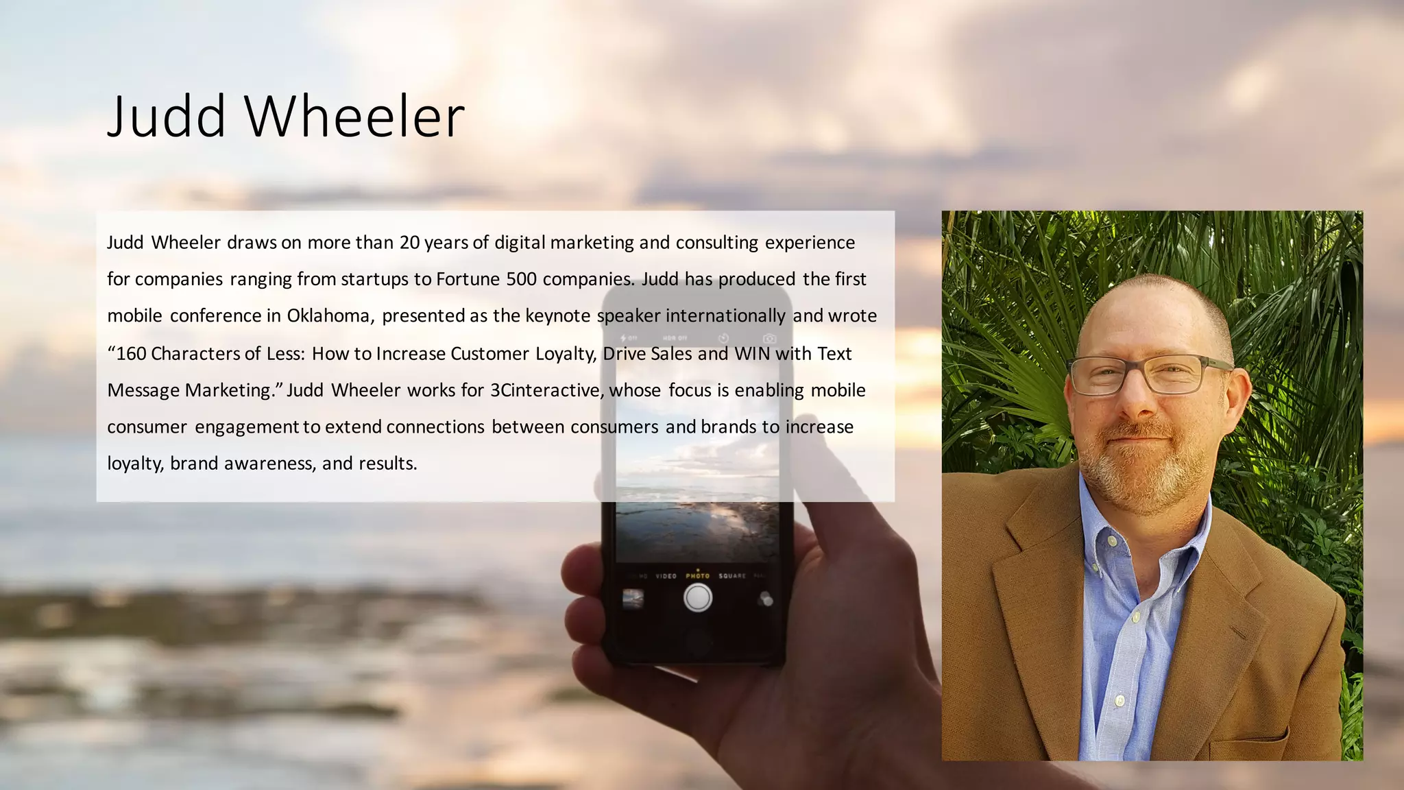 Judd	
  Wheeler
Judd	
  Wheeler	
  draws	
  on	
  more	
  than	
  20	
  years	
  of	
  digital	
  marketing	
  and	
  consulting	
  experience	
  
for	
  companies	
  ranging	
  from	
  startups	
  to	
  Fortune	
  500	
  companies.	
  Judd	
  has	
  produced	
  the	
  first	
  
mobile	
  conference	
  in	
  Oklahoma,	
  presented	
  as	
  the	
  keynote	
  speaker	
  internationally	
  and	
  wrote	
  
“160	
  Characters	
  of	
  Less:	
  How	
  to	
  Increase	
  Customer	
  Loyalty,	
  Drive	
  Sales	
  and	
  WIN	
  with	
  Text	
  
Message	
  Marketing.”	
  Judd	
  Wheeler	
  works	
  for	
  3Cinteractive,	
  whose	
  focus	
  is	
  enabling	
  mobile	
  
consumer	
  engagement	
  to	
  extend	
  connections	
  between	
  consumers	
  and	
  brands	
  to	
  increase	
  
loyalty,	
  brand	
  awareness,	
  and	
  results.
 