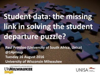 Using student data: (Not) solving the
student departure puzzle?
Student data: the missing
link in solving the student
departure puzzle?
Paul Prinsloo (University of South Africa, Unisa)
@14prinsp
Tuesday 16 August 2016
University of Wisconsin Milwaukee
 