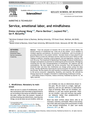 MARKETING & TECHNOLOGY
Service, emotional labor, and mindfulness
Emma (Junhong) Wang a,*, Pierre Berthon a
, Leyland Pitt b
,
Ian P. McCarthy b
a
McCallum Graduate School of Business, Bentley University, 175 Forest Street, Waltham, MA 02452,
U.S.A.
b
Beedie School of Business, Simon Fraser University, 500 Granville Street, Vancouver, BC V6C 1W6, Canada
1. Mindfulness: Monastery to main
street
When we are in a state of mindlessness, we act
like automatons who have been programmed to
act according to the sense our behavior made in
the past, rather than the present. Instead of
actively drawing new distinctions, noticing new
things, as we do when we are mindful, when we
are mindless we rely on distinctions drawn in
the past. We are stuck in a single, rigid per-
spective, and we are oblivious to alternative
ways of knowing. When we are mindless, our
behavior is rule and routine governed; when
we are mindful, rules and routines may guide
our behavior rather than predetermine it.
(Langer, 2000, p. 220)
Much has been written about Steve Jobs as an
innovator, visionary, and leader. What is now emerg-
ing is that Jobs was a long-term practitioner of what
is now termed mindfulness. In Jobs’ own words
(Isaacson, 2011, p. 48):
Business Horizons (2016) 59, 655—661
Available online at www.sciencedirect.com
ScienceDirect
www.elsevier.com/locate/bushor
KEYWORDS
Mindfulness;
Emotional labor;
Service encounter;
Creativity
Abstract From the seclusion of monastic life to the noise of Silicon Valley, the
ancient practice of mindfulness has ‘come out of the cloister.’ As an antidote to
mindless cognition and behavior, the practice of mindfulness–—with its principle of
grounding attention in the present moment–—has been shown to have powerful and
positive effects at both the individual and the collective level and in ﬁelds as wide-
ranging as medicine, schooling, prison programs, law and negotiation, business, and
even the army. This installment of Marketing & Technology introduces mindfulness to
managers and explores its potential for enhancing the service encounter. We begin by
reviewing the two main conceptualizations of mindfulness: the cognitive and the
contemplative. We then explore the service encounter from the perspective of
emotional labor and show how mindfulness can change surface acting into deep
acting, thereby signiﬁcantly improving the service encounter for both the consumer
and provider. We also explore the other beneﬁts of mindfulness and their application
to the service encounter: adaptability, ﬂexibility, and creativity. We conclude by
sharing resources for managers interested in implementing mindfulness training.
# 2016 Kelley School of Business, Indiana University. Published by Elsevier Inc. All
rights reserved.
* Corresponding author
E-mail addresses: jwang1@bentley.edu (E.J. Wang),
pberthon@bentley.edu (P. Berthon), lpitt@sfu.ca (L. Pitt),
imccarth@sfu.ca (I.P. McCarthy)
0007-6813/$ — see front matter # 2016 Kelley School of Business, Indiana University. Published by Elsevier Inc. All rights reserved.
http://dx.doi.org/10.1016/j.bushor.2016.07.002
 