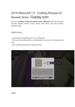 2016 Minecraft 1.9 - Crafting Recipes of
Newest Items -Goplay.com
Here is an crafting recipes of newest items in Minecraft 1.9. The new items
includes Spectral Arrows, Purpur blocks, Path Block, End Stone Bricks,
Beetroot Soup.
Spectral Arrows
- using arrows and glowstone in 3 x 3 crafting grid;
- If we use the number pad like a crafting table, 5 is arrow, 2 4 6 8 is glowstone
dust;
- Each crafting output gives 2 spectral arrows.
Shield
 