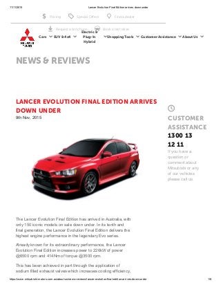 11/11/2015 Lancer Evolution Final Edition arrives down under
https://www.mitsubishi­motors.com.au/about­us/news­reviews/lancer­evolution­final­edition­arrives­down­under 1/6
LANCER EVOLUTION FINAL EDITION ARRIVES
DOWN UNDER
9th Nov, 2015
The Lancer Evolution Final Edition has arrived in Australia, with
only 150 iconic models on sale down under. In its tenth and
final generation, the Lancer Evolution Final Edition delivers the
highest engine performance in the legendary Evo series. 
Already known for its extraordinary performance, the Lancer
Evolution Final Edition increases power to 226kW of power
@6500 rpm and 414Nm of torque @3500 rpm. 
This has been achieved in part through the application of
sodium filled exhaust valves which increases cooling efficiency,

CUSTOMER
ASSISTANCE
1300 13
12 11
If you have a
question or
comment about
Mitsubishi or any
of our vehicles
please call us.
NEWS & REVIEWS
Cars ▾ SUV & 4x4 ▾
Electric &
Plug-In
Hybrid
▾ Shopping Tools ▾ Customer Assistance ▾ About Us ▾
 Pricing  Special Offers  Find a dealer
 Request a brochure  Book a test drive
 