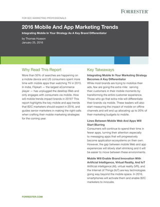 2016 Mobile And App Marketing Trends
Integrating Mobile In Your Strategy As A Key Brand Differentiator
by Thomas Husson
January 25, 2016
FOR B2C MARkETINg PROFESSIONAlS
FORRESTER.COM
key Takeaways
Integrating Mobile In Your Marketing Strategy
Becomes A Key Differentiator
While most brands are trying to mobilize their
ads, few are going the extra mile: serving
their customers in their mobile moments by
transforming the entire customer experience.
Those who go that extra mile will differentiate
their brands via mobile. These leaders will also
start measuring the impact of mobile on offline
channels and will end up allocating up to 20% of
their marketing budgets to mobile.
Lines Between Mobile Web And Apps Will
Start Blurring
Consumers will continue to spend their time in
fewer apps, turning their attention especially
to messaging apps that will progressively
become application ecosystems on their own.
However, the gap between mobile Web and app
experiences will slowly start shrinking and it will
be easier to move between these environments.
Mobile Will Enable Brand Innovation With
Artificial Intelligence, Virtual Reality, And IoT
Artificial intelligence (AI), virtual reality (VR), and
the Internet of Things (IoT) are key technologies
going way beyond the mobile space. In 2016,
smartphones will activate them and enable B2C
marketers to innovate.
Why Read This Report
More than 50% of searches are happening on
a mobile device and US consumers spent more
time with mobile apps than watching TV in 2015.
In India, Flipkart — the largest eCommerce
player — has unplugged the desktop Web and
only engages with consumers via mobile. How
will mobile trends impact brands in 2016? This
report highlights the key mobile and app trends
that B2C marketers should expect in 2016, and
guides senior marketers in making the right calls
when crafting their mobile marketing strategies
for the coming year.
 