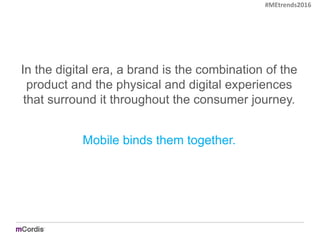 In the digital era, a brand is the combination of the
product and the physical and digital experiences
that surround it throughout the consumer journey.
Mobile binds them together.
#MEtrends2016
 