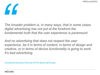The broader problem is, in many ways, that in some cases
digital advertising has not put at the forefront the
fundamental truth that the user experience is paramount.
And no advertising that does not respect the user
experience, be it in terms of content, in terms of design and
creative, or in terms of device functionality is going to work.
It’s bad advertising.
Constantine Kamaras, Chairman Of The Board IAB Europe.
#MEtrends2016
 