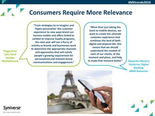 27
Consumers Require More Relevance
#MEtrends2016
“From strategies to re-imagine and
'hyper-personalize' the customer
experience to new ways brand can
harness mobile and offers linked to
context to improve loyalty programs,
the next year will see a flurry of
activity as brands and businesses work
to determine the appropriate channels
and approaches that will satisfy
people's growing requirement for
personalized and relevant brand
communications and engagement.”
Peggy Anne
Salz, Chief
Analyst,
MobileGroove
“More than just taking the
bank to mobile devices, we
want to create the ultimate
customer experience that
combines the best of both
digital and physical life; this
means that we should
understand the context of
each of our clients, at the
moment and place, and help
to make that moment better.” Alejandro Moreno
Gutiérrez, Digital
Banking,
BBVA Bancomer
 