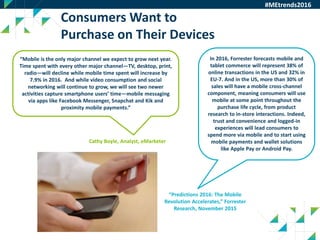 41
Consumers Want to
Purchase on Their Devices
In 2016, Forrester forecasts mobile and
tablet commerce will represent 38% of
online transactions in the US and 32% in
EU-7. And in the US, more than 30% of
sales will have a mobile cross-channel
component, meaning consumers will use
mobile at some point throughout the
purchase life cycle, from product
research to in-store interactions. Indeed,
trust and convenience and logged-in
experiences will lead consumers to
spend more via mobile and to start using
mobile payments and wallet solutions
like Apple Pay or Android Pay.
“Mobile is the only major channel we expect to grow next year.
Time spent with every other major channel—TV, desktop, print,
radio—will decline while mobile time spent will increase by
7.9% in 2016. And while video consumption and social
networking will continue to grow, we will see two newer
activities capture smartphone users’ time—mobile messaging
via apps like Facebook Messenger, Snapchat and Kik and
proximity mobile payments.”
#MEtrends2016
Cathy Boyle, Analyst, eMarketer
“Predictions 2016: The Mobile
Revolution Accelerates,” Forrester
Research, November 2015
 
