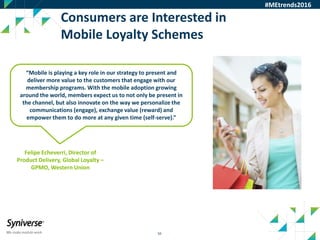 50
Consumers are Interested in
Mobile Loyalty Schemes
#MEtrends2016
“Mobile is playing a key role in our strategy to present and
deliver more value to the customers that engage with our
membership programs. With the mobile adoption growing
around the world, members expect us to not only be present in
the channel, but also innovate on the way we personalize the
communications (engage), exchange value (reward) and
empower them to do more at any given time (self-serve).”
Felipe Echeverri, Director of
Product Delivery, Global Loyalty –
GPMO, Western Union
 