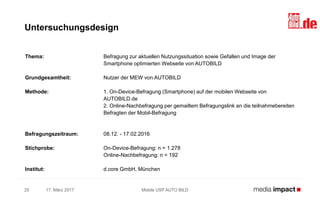 Thema: Befragung zur aktuellen Nutzungssituation sowie Gefallen und Image der
Smartphone optimierten Webseite von AUTOBILD
Grundgesamtheit: Nutzer der MEW von AUTOBILD
Methode: 1. On-Device-Befragung (Smartphone) auf der mobilen Webseite von
AUTOBILD.de
2. Online-Nachbefragung per gemailtem Befragungslink an die teilnahmebereiten
Befragten der Mobil-Befragung
Befragungszeitraum: 08.12. - 17.02.2016
Stichprobe: On-Device-Befragung: n = 1.278
Online-Nachbefragung: n = 192
Institut: d.core GmbH, München
17. März 2017 Mobile USP AUTO BILD25
Untersuchungsdesign
 