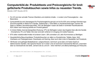  Für 2/3 sind der schnelle Themen-Überblick und nützliche Inhalte – in erster Linie Preisvergleiche – das
Besondere.
 Computerbild.de wird überwiegend für Produktvergleiche genutzt und ist für 93% eine wichtige Orientierungs-
/Einordnungshilfe im Markt für E-Geräte: Testberichte u. hohe Nähe zu Kaufentscheidungen machen die
Seite zu idealem Vermarktungsumfeld. 78% der Befragten nutzen die Seite in konkreten Kaufsituationen.
82% haben nach Nutzung bereits ein Produkt gekauft.
 In hohem Maße channel-übergreifend Nutzung: 27% der Befragten nutzen das Angebot über alle drei Kanäle
- Smartphone, PC und Tablet. Die User sind sehr erfahren im Umgang mit mobile Features.
 87% teilen redaktionelle Inhalte mit anderen Usern. 39% schreiben z.B. aktiv Kommentare zu Beiträgen.
 Hauptsächliche Besuchsanlässe: Produktinfosuchen vor allem zu Smartphones, Tablets, Apps, Soft-
/Hardware und Testergebnissen, Downloads und Gaming. Aber auch über Links im Newsletter /auf Facebook.
 CB-Nutzer sind gefragte Multiplikatoren: aufgeschlossen, technisch up-to-date und haben Spaß an
elektronischen Geräten. Der typische Nutzer ist in erster Linie ein technisch interessierter Mensch, ansonsten
aber so individuell wie die Seite. Jemand wie du und ich – eher männlich und altersunabhängig auf Infosuche.
17. März 2017 Mobile USP Studie 2015/166
Computerbild.de: Produkttests und Preisvergleiche für breit
gefächerte Produktsuchen sowie Infos zu neuesten Trends.
Mobile USP Studie 2016
Basis: Gesamt stationär n=198 / Gesamt mobile n=1.297; Befragungszeitraum: 08.12. - 23.12.2015
 