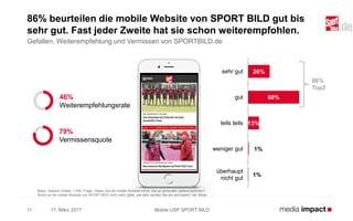 17. März 2017 Mobile USP SPORT BILD11
86% beurteilen die mobile Website von SPORT BILD gut bis
sehr gut. Fast jeder Zweite hat sie schon weiterempfohlen.
Gefallen, Weiterempfehlung und Vermissen von SPORTBILD.de
26%
60%
13%
1%
1%
sehr gut
gut
teils teils
weniger gut
überhaupt
nicht gut
86%
Top2
Basis: Gesamt mobile: 1.052; Frage: Haben Sie die mobile Website schon mal an jemanden weiterempfohlen?
Wenn es die mobile Website von SPORT BILD nicht mehr gäbe, wie sehr würden Sie sie vermissen? 4er Skala
46%
Weiterempfehlungsrate
79%
Vermissensquote
 