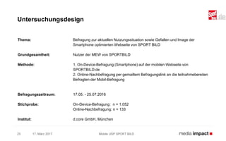 Thema: Befragung zur aktuellen Nutzungssituation sowie Gefallen und Image der
Smartphone optimierten Webseite von SPORT BILD
Grundgesamtheit: Nutzer der MEW von SPORTBILD
Methode: 1. On-Device-Befragung (Smartphone) auf der mobilen Webseite von
SPORTBILD.de
2. Online-Nachbefragung per gemailtem Befragungslink an die teilnahmebereiten
Befragten der Mobil-Befragung
Befragungszeitraum: 17.05. - 25.07.2016
Stichprobe: On-Device-Befragung: n = 1.052
Online-Nachbefragung: n = 133
Institut: d.core GmbH, München
17. März 2017 Mobile USP SPORT BILD25
Untersuchungsdesign
 