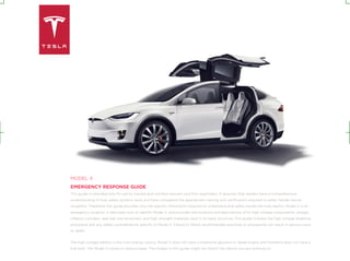 MODEL X
EMERGENCY RESPONSE GUIDE
This guide is intended only for use by trained and certified rescuers and first responders. It assumes that readers have a comprehensive
understanding of how safety systems work and have completed the appropriate training and certification required to safely handle rescue
situations. Therefore, this guide provides only the specific information required to understand and safely handle the fully electric Model X in an
emergency situation. It describes how to identify Model X, and provides the locations and descriptions of its high voltage components, airbags,
inflation cylinders, seat belt pre-tensioners, and high strength materials used in its body structure. This guide includes the high voltage disabling
procedure and any safety considerations specific to Model X. Failure to follow recommended practices or procedures can result in serious injury
or death.
The high voltage battery is the main energy source. Model X does not have a traditional gasoline or diesel engine and therefore does not have a
fuel tank. The Model X comes in various types. The images in this guide might not match the vehicle you are working on.
 