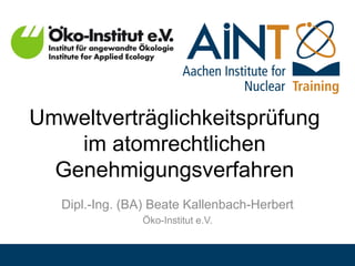 Umweltverträglichkeitsprüfung
im atomrechtlichen
Genehmigungsverfahren
Dipl.-Ing. (BA) Beate Kallenbach-Herbert
Öko-Institut e.V.
 