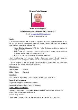 Mohamed Taha Mohamed
Senior Process Engineer
Al-Joaib Engineering (September 2015 - March 2016)
E-mail mohamedtaha1980@gmail.com
GSM: +2 -010-05-600-555
Profile
I am a chemical engineer with 12 years of experience in process engineering related to the
oil and gas industry encompassing equipment design, process modeling and simulation
using different commercial software like:
 Stoner Pipeline Simulator (SPS) for Pipeline Hydraulics and Surge Analysis of
single phase flow.
 OLGA multi-phase for Flow Assurance of Steady-State models with its Transient
Scenarios and PVTSIM for creating its fluid file.
 HYSYS for Process Steady-State and Dynamic modeling.
And troubleshooting of operating facility, Experience gained through numerous
assignments across employment with various local and multinational companies.
Currently seeking to join educational and professional background in a new challenging
environment then rapidly add and gain solid ads.
Personal Data:
Marital Status : Married
Military Status : Exempted
Education:
B.Sc. Chemical Engineering, Cairo University, Cairo, Egypt, May 2003.
Professional Association:
Registered in Egyptian Engineering Syndicate
Registered in Saudi Arabian Council of Engineers
EMPLOYMENT HISTORY
September 2015 – March 2016 Senior Process Engineer with Al-Joaib Engineering
(Cairo office of Dammam, Saudi Arabia)
Responsibility included:
Senior project engineer works on different projects and execute the desired tasks.
 