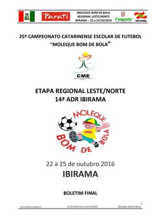 MOLEQUE BOM DE BOLA
REGIONAL LESTE/NORTE
IBIRAMA – 22 a 25/10/2016
1
www.fesporte.sc.gov.br ETAPA REGIONAL LESTE/NORTE MOLEQUE BOM DE BOLA
25º CAMPEONATO CATARINENSE ESCOLAR DE FUTEBOL
“MOLEQUE BOM DE BOLA”
ETAPA REGIONAL LESTE/NORTE
14ª ADR IBIRAMA
22 a 25 de outubro 2016
IBIRAMA
BOLETIM FINAL
 