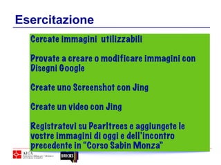 Esercitazione
Cercate immagini utilizzabili
Provate a creare o modificare immagini con
Disegni Google
Create uno Screenshot con Jing
Create un video con Jing
Registratevi su Pearltrees e aggiungete le
vostre immagini di oggi e dell’incontro
precedente in “Corso Sabin Monza”
 