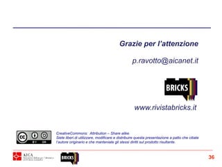Grazie per l’attenzione
p.ravotto@aicanet.it
CreativeCommons: Attribution – Share alike.
Siete liberi di utilizzare, modificare e distribuire questa presentazione a patto che citiate
l’autore originario e che manteniate gli stessi diritti sul prodotto risultante.
www.rivistabricks.it
36
 