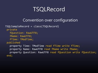 TSQLRecord
Convention over configuration
TSQLSampleRecord = class(TSQLRecord)
private
fQuestion: RawUTF8;
fName: RawUTF8;
fTime: TModTime;
published
property Time: TModTime read fTime write fTime;
property Name: RawUTF8 read fName write fName;
property Question: RawUTF8 read fQuestion write fQuestion;
end;
 