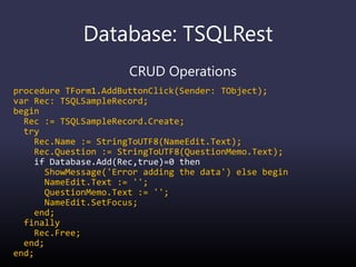 Database: TSQLRest
CRUD Operations
procedure TForm1.AddButtonClick(Sender: TObject);
var Rec: TSQLSampleRecord;
begin
Rec := TSQLSampleRecord.Create;
try
Rec.Name := StringToUTF8(NameEdit.Text);
Rec.Question := StringToUTF8(QuestionMemo.Text);
if Database.Add(Rec,true)=0 then
ShowMessage('Error adding the data') else begin
NameEdit.Text := '';
QuestionMemo.Text := '';
NameEdit.SetFocus;
end;
finally
Rec.Free;
end;
end;
 