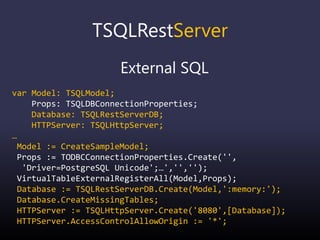 TSQLRestServer
External SQL
var Model: TSQLModel;
Props: TSQLDBConnectionProperties;
Database: TSQLRestServerDB;
HTTPServer: TSQLHttpServer;
…
Model := CreateSampleModel;
Props := TODBCConnectionProperties.Create('',
'Driver=PostgreSQL Unicode';…','','');
VirtualTableExternalRegisterAll(Model,Props);
Database := TSQLRestServerDB.Create(Model,':memory:');
Database.CreateMissingTables;
HTTPServer := TSQLHttpServer.Create('8080',[Database]);
HTTPServer.AccessControlAllowOrigin := '*';
 