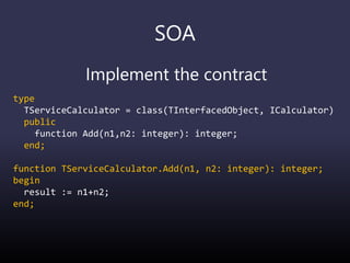 SOA
Implement the contract
type
TServiceCalculator = class(TInterfacedObject, ICalculator)
public
function Add(n1,n2: integer): integer;
end;
function TServiceCalculator.Add(n1, n2: integer): integer;
begin
result := n1+n2;
end;
 