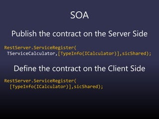 SOA
Publish the contract on the Server Side
RestServer.ServiceRegister(
TServiceCalculator,[TypeInfo(ICalculator)],sicShared);
Define the contract on the Client Side
RestServer.ServiceRegister(
[TypeInfo(ICalculator)],sicShared);
 