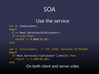SOA
Use the service
var I: ICalculator;
begin
I := Rest.Services<ICalculator>;
if I<>nil then
result := I.Add(10,20);
end;
var I: ICalculator; // for older versions of Delphi
begin
if Rest.Services['Calculator'].Get(I) then
result := I.Add(10,20);
end;
On both client and server sides
 