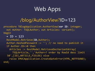 Web Apps
/blog/AuthorView?ID=123
procedure TBlogApplication.AuthorView(var ID: integer;
out Author: TSQLAuthor; out Articles: variant);
begin
→ ID = 123
RestModel.Retrieve(ID,Author);
Author.HashedPassword := ''; // no need to publish it
if Author.ID<>0 then
Articles := RestModel.RetrieveDocVariantArray(
TSQLArticle,'','Author=? order by RowId desc limit
50',[ID],ARTICLE_FIELDS) else
raise EMVCApplication.CreateGotoError(HTML_NOTFOUND);
end;
 