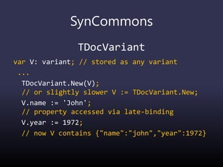 SynCommons
TDocVariant
var V: variant; // stored as any variant
...
TDocVariant.New(V);
// or slightly slower V := TDocVariant.New;
V.name := 'John';
// property accessed via late-binding
V.year := 1972;
// now V contains {"name":"john","year":1972}
 