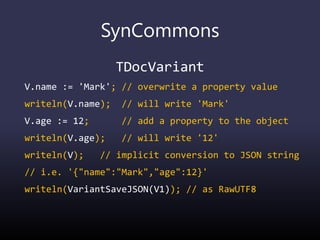 SynCommons
TDocVariant
V.name := 'Mark'; // overwrite a property value
writeln(V.name); // will write 'Mark'
V.age := 12; // add a property to the object
writeln(V.age); // will write '12'
writeln(V); // implicit conversion to JSON string
// i.e. '{"name":"Mark","age":12}'
writeln(VariantSaveJSON(V1)); // as RawUTF8
 