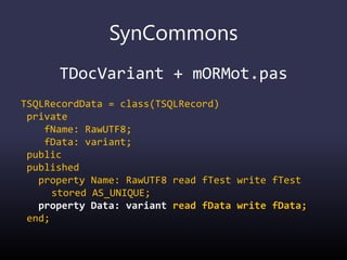 SynCommons
TDocVariant + mORMot.pas
TSQLRecordData = class(TSQLRecord)
private
fName: RawUTF8;
fData: variant;
public
published
property Name: RawUTF8 read fTest write fTest
stored AS_UNIQUE;
property Data: variant read fData write fData;
end;
 