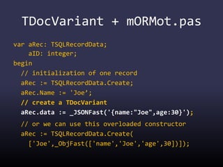 TDocVariant + mORMot.pas
var aRec: TSQLRecordData;
aID: integer;
begin
// initialization of one record
aRec := TSQLRecordData.Create;
aRec.Name := 'Joe’;
// create a TDocVariant
aRec.data := _JSONFast('{name:"Joe",age:30}');
// or we can use this overloaded constructor
aRec := TSQLRecordData.Create(
['Joe',_ObjFast(['name','Joe','age',30])]);
 