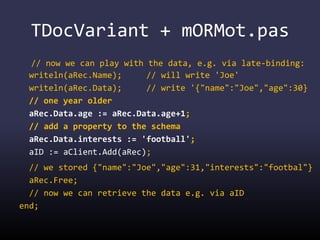 TDocVariant + mORMot.pas
// now we can play with the data, e.g. via late-binding:
writeln(aRec.Name); // will write 'Joe'
writeln(aRec.Data); // write '{"name":"Joe","age":30}
// one year older
aRec.Data.age := aRec.Data.age+1;
// add a property to the schema
aRec.Data.interests := 'football';
aID := aClient.Add(aRec);
// we stored {"name":"Joe","age":31,"interests":"footbal"}
aRec.Free;
// now we can retrieve the data e.g. via aID
end;
 