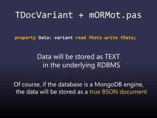 TDocVariant + mORMot.pas
property Data: variant read fData write fData;
Data will be stored as TEXT
in the underlying RDBMS
Of course, if the database is a MongoDB engine,
the data will be stored as a true BSON document
 