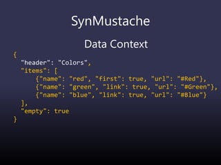 SynMustache
Data Context
{
"header": "Colors",
"items": [
{"name": "red", "first": true, "url": "#Red"},
{"name": "green", "link": true, "url": "#Green"},
{"name": "blue", "link": true, "url": "#Blue"}
],
"empty": true
}
 