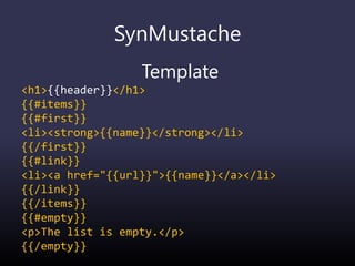 SynMustache
Template
<h1>{{header}}</h1>
{{#items}}
{{#first}}
<li><strong>{{name}}</strong></li>
{{/first}}
{{#link}}
<li><a href="{{url}}">{{name}}</a></li>
{{/link}}
{{/items}}
{{#empty}}
<p>The list is empty.</p>
{{/empty}}
 