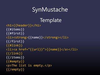 SynMustache
Template
<h1>{{header}}</h1>
{{#items}}
{{#first}}
<li><strong>{{name}}</strong></li>
{{/first}}
{{#link}}
<li><a href="{{url}}">{{name}}</a></li>
{{/link}}
{{/items}}
{{#empty}}
<p>The list is empty.</p>
{{/empty}}
 