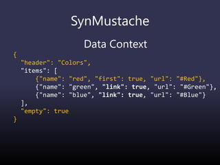 SynMustache
Data Context
{
"header": "Colors",
"items": [
{"name": "red", "first": true, "url": "#Red"},
{"name": "green", "link": true, "url": "#Green"},
{"name": "blue", "link": true, "url": "#Blue"}
],
"empty": true
}
 