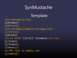 SynMustache
Template
<h1>{{header}}</h1>
{{#items}}
{{#first}}
<li><strong>{{name}}</strong></li>
{{/first}}
{{#link}}
<li><a href="{{url}}">{{name}}</a></li>
{{/link}}
{{/items}}
{{#empty}}
<p>The list is empty.</p>
{{/empty}}
 