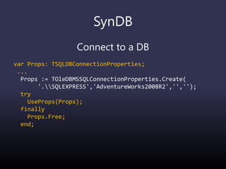 SynDB
Connect to a DB
var Props: TSQLDBConnectionProperties;
...
Props := TOleDBMSSQLConnectionProperties.Create(
'.SQLEXPRESS','AdventureWorks2008R2','','');
try
UseProps(Props);
finally
Props.Free;
end;
 